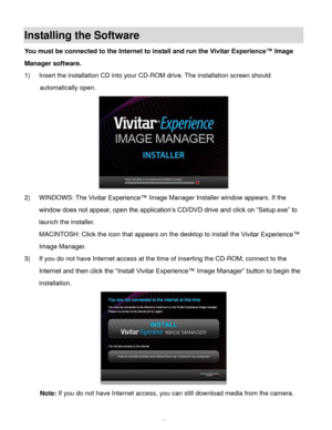 Page 49  48 
Installing the Software 
You must be connected to the Internet to install and run the Vivitar Experience™ Image 
Manager software. 
1) Insert the installation CD into your CD-ROM drive. The installation screen should 
automatically open.  
 
2) WINDOWS: The Vivitar Experience™ Image Manager Installer window appears. If the 
window does not appear, open the application’s CD/DVD drive and click on “Setup.exe” to 
launch the installer. 
MACINTOSH: Click the icon that appears on the desktop to install...