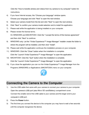 Page 50  49 
Click the “How to transfer photos and videos from my camera to my computer” button for 
instructions. 
4) If you have Internet access, the “Choose your language” window opens.  
Choose your language and click “Next” to open the next window. 
5) Select your camera model from the list and click “Next” to open the next window. 
6) Click “Next” to confirm your camera model selection and to install the application. 
7) Please wait while the application is being installed on your computer....