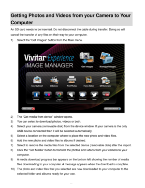 Page 51  50 
Getting Photos and Videos from your Camera to Your 
Computer 
An SD card needs to be inserted. Do not disconnect the cable during transfer. Doing so will 
cancel the transfer of any files on their way to your computer. 
1) Select the “Get Images” button from the Main menu. 
 
2) The “Get media from device” window opens. 
3) You can select to download photos, videos or both. 
4) Select your camera (removable disk) from the device window. If your camera is the only 
USB device connected then it will...