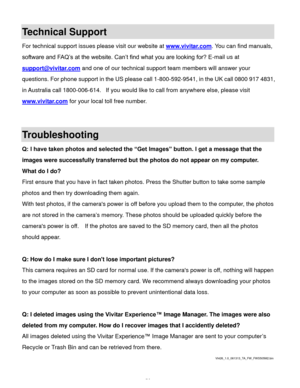 Page 55  54 
Technical Support 
For technical support issues please visit our website at www.vivitar.com. You can find manuals, 
software and FAQ’s at the website. Can’t find what you are looking for? E-mail us at 
support@vivitar.com and one of our technical support team members will answer your 
questions. For phone support in the US please call 1-800-592-9541, in the UK call 0800 917 4831, 
in Australia call 1800-006-614.  If you would like to call from anywhere else, please visit 
www.vivitar.com for your...