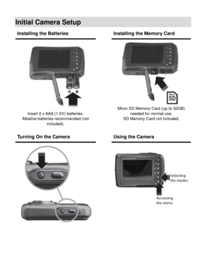 Page 7  6 
Initial Camera Setup 
 
 
 
 
Installing the Batteries  Installing the Memory Card 
 
Insert 2 x AAA (1.5V) batteries. 
Alkaline batteries recommended (not 
included). 
 
 
 
 
Micro SD Memory Card (up to 32GB) 
needed for normal use. 
SD Memory Card not included. 
Turning On the Camera  Using the Camera 
 
        
 
   