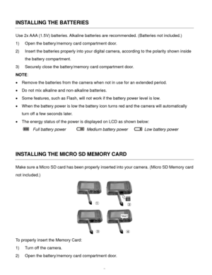 Page 8  7 
INSTALLING THE BATTERIES 
Use 2x AAA (1.5V) batteries. Alkaline batteries are recommended. (Batteries not included.)  
1) Open the battery/memory card compartment door. 
2) Insert the batteries properly into your digital camera, according to the polarity shown inside 
the battery compartment. 
3) Securely close the battery/memory card compartment door. 
NOTE: 
 Remove the batteries from the camera when not in use for an extended period. 
 Do not mix alkaline and non-alkaline batteries. 
 Some...