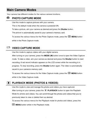 Page 10  9 
Main Camera Modes 
Your camera has different modes for the various camera functions. 
 PHOTO CAPTURE MODE 
 Use this mode to capture pictures with your camera. 
This is the default mode when the camera is powered ON. 
To take a picture, aim your camera as desired and press the Shutter button. 
The picture is automatically saved to your camera’s memory card. 
To access the various menus for the Photo Capture mode, press the  MENU button 
while in the Photo Capture mode. 
 
 VIDEO CAPTURE MODE 
 Use...