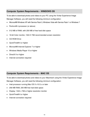 Page 11 10 
Computer System Requirements – WINDOWS OS  
To be able to download photos and videos to your PC using the Vivitar Experience Image 
Manager Software, you will need the following minimum configuration:  
 Microsoft® Windows XP with Service Pack 3, Windows Vista with Service Pack 1 or Windows 7 
 Pentium® 4 processor (or above)  
 512 MB of RAM, with 250 MB of free hard disk space  
 16-bit Color monitor, 1024 X 768 recommended screen resolution  
 CD-ROM Drive 
 QuickTime® 6 or higher  
...