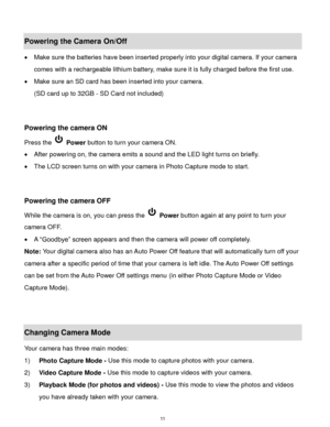 Page 12 11 
Powering the Camera On/Off 
 Make sure the batteries have been inserted properly into your digital camera. If your camera 
comes with a rechargeable lithium battery, make sure it is fully charged before the first use. 
 Make sure an SD card has been inserted into your camera.  
(SD card up to 32GB - SD Card not included) 
 
 
Powering the camera ON 
Press the  Power button to turn your camera ON.  
 After powering on, the camera emits a sound and the LED light turns on briefly. 
 The LCD screen...