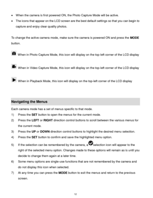 Page 13 12 
 When the camera is first powered ON, the Photo Capture Mode will be active.  
 The icons that appear on the LCD screen are the best default settings so that you can begin to 
capture and enjoy clear quality photos. 
 
To change the active camera mode, make sure the camera is powered ON and press the MODE 
button. 
 
 When in Photo Capture Mode, this icon will display on the top-left corner of the LCD display  
 
 When in Video Capture Mode, this icon will display on the top-left corner of the LCD...