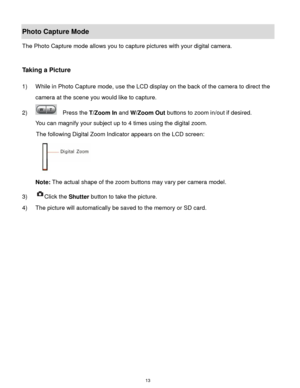 Page 14 13 
Photo Capture Mode 
The Photo Capture mode allows you to capture pictures with your digital camera. 
 
 
Taking a Picture 
 
1) While in Photo Capture mode, use the LCD display on the back of the camera to direct the 
camera at the scene you would like to capture. 
2)   Press the T/Zoom In and W/Zoom Out buttons to zoom in/out if desired. 
You can magnify your subject up to 4 times using the digital zoom. 
The following Digital Zoom Indicator appears on the LCD screen: 
 
Note: The actual shape of...