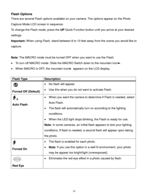 Page 16 15 
Flash Options 
There are several Flash options available on your camera. The options appear on the Photo 
Capture Mode LCD screen in sequence.  
To change the Flash mode, press the UP Quick Function button until you arrive at your desired 
settings. 
Important: When using Flash, stand between 8 to 10 feet away from the scene you would like to 
capture. 
 
Note: The MACRO mode must be turned OFF when you want to use the Flash.  
 To turn off MACRO mode: Slide the MACRO Switch down to the mountain...