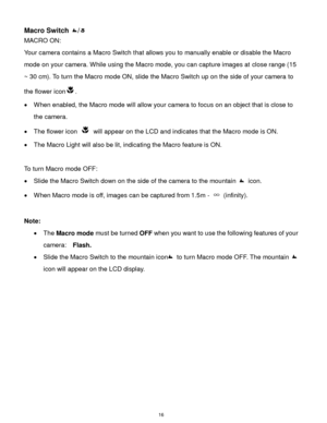 Page 17 16 
Macro Switch / 
MACRO ON:  
Your camera contains a Macro Switch that allows you to manually enable or disable the Macro 
mode on your camera. While using the Macro mode, you can capture images at close range (15 
~ 30 cm). To turn the Macro mode ON, slide the Macro Switch up on the side of your camera to 
the flower icon.  
 When enabled, the Macro mode will allow your camera to focus on an object that is close to 
the camera.  
 The flower icon  will appear on the LCD and indicates that the Macro...