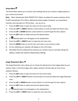 Page 19 18 
Scene Menu 
The Scene Menu allows you to choose scene settings that let your camera to adapt properly to 
your current environment. 
Note:  When selecting the HIGH SENSITIVITY Option, by default the camera switches off the 
FLASH automatically (if it‟s ON) to optimize the picture quality. If however, you would like to 
override it and manually turn ON the flash – you can do so. 
1) Press the SET button to open the menus for the current mode. 
2) Press the LEFT or RIGHT direction control buttons to...