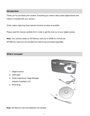 Page 3 2 
Introduction 
Thank you for purchasing this camera. Everything you need to take quality digital photos and 
videos is included with your camera. 
 
Vivitar makes capturing those special moments as easy as possible. 
 
Please read this manual carefully first in order to get the most out of your digital camera. 
 
Note: Your camera needs an SD Memory card (up to 32GB) for normal use. 
SD Memory cards are not included and need to be purchased separately. 
 
 
What’s Included 
 
 
 
 
1. Digital Camera...