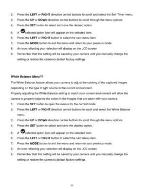 Page 21 20 
2) Press the LEFT or RIGHT direction control buttons to scroll and select the Self-Timer menu. 
3) Press the UP or DOWN direction control buttons to scroll through the menu options.  
4) Press the SET button to select and save the desired option. 
5) A selected option icon will appear on the selected item. 
6) Press the LEFT or RIGHT button to select the next menu item. 
7) Press the MODE button to exit the menu and return to your previous mode. 
8) An icon reflecting your selection will display on...