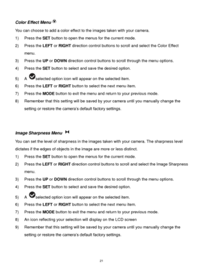 Page 22 21 
Color Effect Menu 
You can choose to add a color effect to the images taken with your camera.  
1) Press the SET button to open the menus for the current mode. 
2) Press the LEFT or RIGHT direction control buttons to scroll and select the Color Effect 
menu. 
3) Press the UP or DOWN direction control buttons to scroll through the menu options.  
4) Press the SET button to select and save the desired option. 
5) A selected option icon will appear on the selected item.   
6) Press the LEFT or RIGHT...