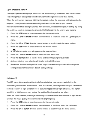 Page 23 22 
Light Exposure Menu 
The Light Exposure setting helps you control the amount of light that enters your camera‟s lens. 
This setting should be adjusted when the environment is lighter or darker than normal.  
When the environment has more light than is needed, reduce the exposure setting (by using the 
negative - count) to reduce the amount of light allowed into the lens by your camera. 
If the environment has less light (darker) than is needed, increase the exposure setting (by using 
the positive +...