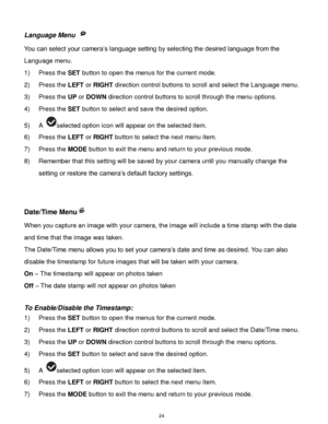 Page 25 24 
Language Menu  
You can select your camera‟s language setting by selecting the desired language from the 
Language menu. 
1) Press the SET button to open the menus for the current mode. 
2) Press the LEFT or RIGHT direction control buttons to scroll and select the Language menu. 
3) Press the UP or DOWN direction control buttons to scroll through the menu options.  
4) Press the SET button to select and save the desired option. 
5) A selected option icon will appear on the selected item.   
6) Press...