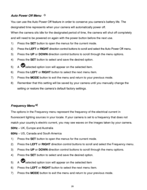 Page 27 26 
Auto Power Off Menu  
You can use the Auto Power Off feature in order to conserve you camera‟s battery life. The 
designated time represents when your camera will automatically power off.  
When the camera sits idle for the designated period of time, the camera will shut off completely 
and will need to be powered on again with the power button before the next use. 
1) Press the SET button to open the menus for the current mode. 
2) Press the LEFT or RIGHT direction control buttons to scroll and...