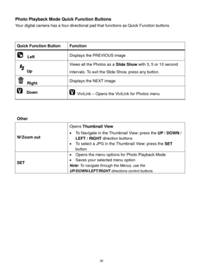 Page 31 30 
Photo Playback Mode Quick Function Buttons 
Your digital camera has a four-directional pad that functions as Quick Function buttons.  
 
 
Quick Function Button Function 
  Left Displays the PREVIOUS image 
Up 
Views all the Photos as a Slide Show with 3, 5 or 10 second 
intervals. To exit the Slide Show, press any button. 
 Right Displays the NEXT image 
  Down  ViviLink – Opens the ViviLink for Photos menu 
 
 
Other 
 
W/Zoom out 
Opens Thumbnail View 
 To Navigate in the Thumbnail View: press...