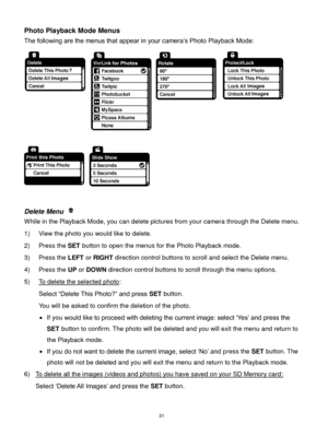 Page 32 31 
Photo Playback Mode Menus 
The following are the menus that appear in your camera‟s Photo Playback Mode: 
 
 
 
Delete Menu  
While in the Playback Mode, you can delete pictures from your camera through the Delete menu. 
1) View the photo you would like to delete. 
2) Press the SET button to open the menus for the Photo Playback mode. 
3) Press the LEFT or RIGHT direction control buttons to scroll and select the Delete menu. 
4) Press the UP or DOWN direction control buttons to scroll through the...