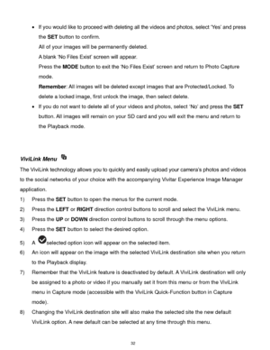 Page 33 32 
 If you would like to proceed with deleting all the videos and photos, select „Yes‟ and press 
the SET button to confirm. 
All of your images will be permanently deleted. 
A blank „No Files Exist‟ screen will appear.  
Press the MODE button to exit the „No Files Exist‟ screen and return to Photo Capture 
mode. 
Remember: All images will be deleted except images that are Protected/Locked. To 
delete a locked image, first unlock the image, then select delete. 
 If you do not want to delete all of...