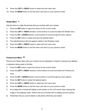 Page 34 33 
9) Press the LEFT or RIGHT button to select the next menu item. 
10) Press the MODE button to exit the menu and return to your previous mode. 
 
 
Rotate Menu  
Use this menu to rotate the pictures that you‟ve taken with your camera. 
1) Press the SET button to open the menus for the current mode. 
2) Press the LEFT or RIGHT direction control buttons to scroll and select the Rotate menu. 
3) Press the UP or DOWN direction control buttons to scroll through the menu options.  
4) Press the SET button...