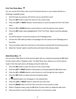 Page 35 34 
Print This Photo Menu  
You can use the Print Photos menu to print the photos that are on your camera directly to a 
Pictbridge compatible printer. 
1) Scroll through your pictures and find the one you would like to print. 
2) Press the SET button to open the menus for the current mode. 
3) Press the LEFT or RIGHT direction control buttons to scroll and select the Print This Photo 
menu. 
4) Press the UP or DOWN direction control buttons to scroll through the menu options.  
5) Press the SET button...