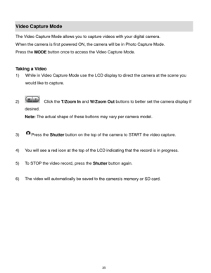 Page 36 35 
Video Capture Mode 
The Video Capture Mode allows you to capture videos with your digital camera.  
When the camera is first powered ON, the camera will be in Photo Capture Mode.  
Press the MODE button once to access the Video Capture Mode. 
 
 
Taking a Video 
1) While in Video Capture Mode use the LCD display to direct the camera at the scene you 
would like to capture. 
 
2)   Click the T/Zoom In and W/Zoom Out buttons to better set the camera display if 
desired.  
Note: The actual shape of...