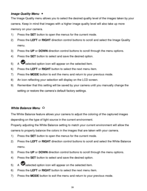 Page 40 39 
Image Quality Menu  
The Image Quality menu allows you to select the desired quality level of the images taken by your 
camera. Keep in mind that images with a higher image quality level will also take up more 
memory on your camera. 
1) Press the SET button to open the menus for the current mode. 
2) Press the LEFT or RIGHT direction control buttons to scroll and select the Image Quality 
menu. 
3) Press the UP or DOWN direction control buttons to scroll through the menu options.  
4) Press the SET...