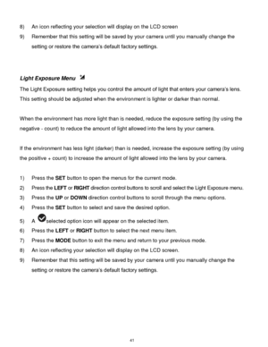 Page 42 41 
8) An icon reflecting your selection will display on the LCD screen  
9) Remember that this setting will be saved by your camera until you manually change the 
setting or restore the camera‟s default factory settings. 
 
 
Light Exposure Menu  
The Light Exposure setting helps you control the amount of light that enters your camera‟s lens. 
This setting should be adjusted when the environment is lighter or darker than normal.  
 
When the environment has more light than is needed, reduce the...