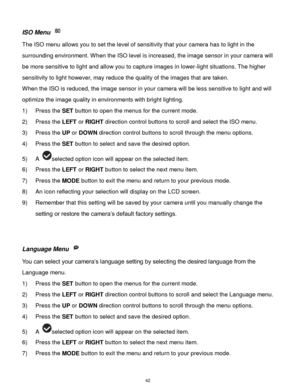 Page 43 42 
ISO Menu  
The ISO menu allows you to set the level of sensitivity that your camera has to light in the 
surrounding environment. When the ISO level is increased, the image sensor in your camera will 
be more sensitive to light and allow you to capture images in lower-light situations. The higher 
sensitivity to light however, may reduce the quality of the images that are taken. 
When the ISO is reduced, the image sensor in your camera will be less sensitive to light and will 
optimize the image...