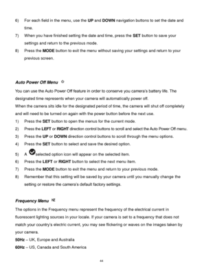 Page 45 44 
6) For each field in the menu, use the UP and DOWN navigation buttons to set the date and 
time. 
7) When you have finished setting the date and time, press the SET button to save your 
settings and return to the previous mode. 
8) Press the MODE button to exit the menu without saving your settings and return to your 
previous screen. 
 
 
Auto Power Off Menu  
You can use the Auto Power Off feature in order to conserve you camera‟s battery life. The 
designated time represents when your camera will...