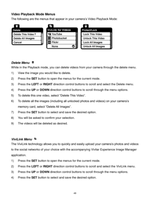 Page 50 49 
Video Playback Mode Menus 
The following are the menus that appear in your camera‟s Video Playback Mode: 
 
 
 
Delete Menu  
While in the Playback mode, you can delete videos from your camera through the delete menu. 
1) View the image you would like to delete. 
2) Press the SET button to open the menus for the current mode. 
3) Press the LEFT or RIGHT direction control buttons to scroll and select the Delete menu. 
4) Press the UP or DOWN direction control buttons to scroll through the menu...