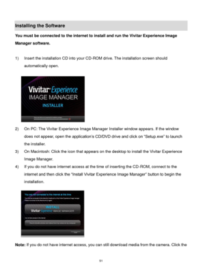 Page 52 51 
Installing the Software 
You must be connected to the internet to install and run the Vivitar Experience Image 
Manager software. 
 
1) Insert the installation CD into your CD-ROM drive. The installation screen should 
automatically open.  
  
2) On PC: The Vivitar Experience Image Manager Installer window appears. If the window 
does not appear, open the application‟s CD/DVD drive and click on “Setup.exe” to launch 
the installer. 
3) On Macintosh: Click the icon that appears on the desktop to...