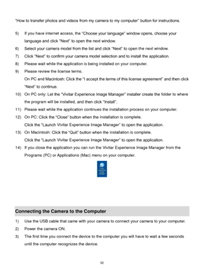 Page 53 52 
“How to transfer photos and videos from my camera to my computer” button for instructions. 
 
5) If you have internet access, the “Choose your language” window opens, choose your 
language and click “Next” to open the next window. 
6) Select your camera model from the list and click “Next” to open the next window. 
7) Click “Next” to confirm your camera model selection and to install the application. 
8) Please wait while the application is being installed on your computer.                     
9)...