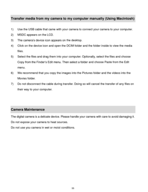 Page 56 55 
Transfer media from my camera to my computer manually (Using Macintosh) 
 
1) Use the USB cable that came with your camera to connect your camera to your computer.  
2) MSDC appears on the LCD. 
3) The camera‟s device icon appears on the desktop. 
4) Click on the device icon and open the DCIM folder and the folder inside to view the media 
files. 
5) Select the files and drag them into your computer. Optionally, select the files and choose 
Copy from the Finder‟s Edit menu. Then select a folder and...