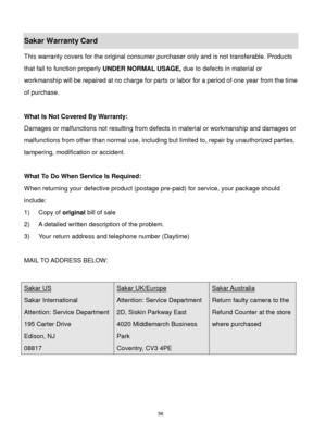 Page 57 56 
Sakar Warranty Card 
This warranty covers for the original consumer purchaser only and is not transferable. Products 
that fail to function properly UNDER NORMAL USAGE, due to defects in material or 
workmanship will be repaired at no charge for parts or labor for a period of one year from the time 
of purchase. 
 
What Is Not Covered By Warranty: 
Damages or malfunctions not resulting from defects in material or workmanship and damages or 
malfunctions from other than normal use, including but...