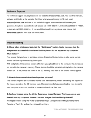 Page 58 57 
Technical Support 
For technical support issues please visit our website at www.vivitar.com. You can find manuals, 
software and FAQ‟s at the website. Can‟t find what you are looking for? E-mail us at 
support@vivitar.com and one of our technical support team members will answer your 
questions. For phone support in the US please call 1-800-592-9541, in the UK call 0800 917 4831, 
in Australia call 1800-006-614.  If you would like to call from anywhere else, please visit 
www.vivitar.com for your...