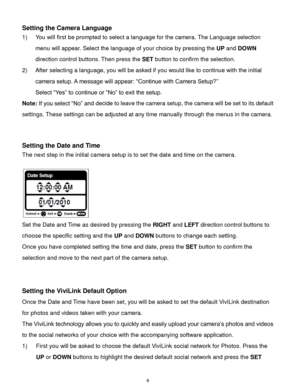 Page 7 6 
Setting the Camera Language 
1) You will first be prompted to select a language for the camera. The Language selection 
menu will appear. Select the language of your choice by pressing the UP and DOWN 
direction control buttons. Then press the SET button to confirm the selection. 
2) After selecting a language, you will be asked if you would like to continue with the initial 
camera setup. A message will appear: “Continue with Camera Setup?”  
Select “Yes” to continue or “No” to exit the setup....
