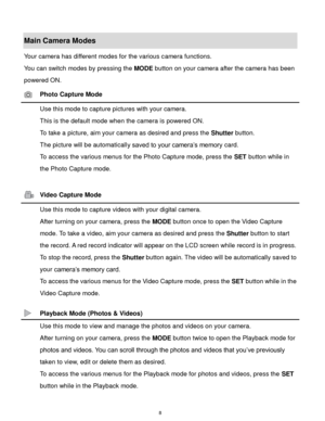 Page 9 8 
Main Camera Modes 
Your camera has different modes for the various camera functions. 
You can switch modes by pressing the MODE button on your camera after the camera has been 
powered ON. 
 Photo Capture Mode 
 Use this mode to capture pictures with your camera. 
This is the default mode when the camera is powered ON. 
To take a picture, aim your camera as desired and press the Shutter button. 
The picture will be automatically saved to your camera‟s memory cardK 
To access the various menus for the...