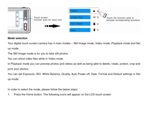 Page 11 
Mode selection 
Your digital touch screen camera has 4 main modes – Still Image mode, Video mode, Playback mode and Set 
up mode. 
The Still Image mode is for you to take still photos.   
You can shoot video files while in Video mode.   
In Playback mode you can preview photos and videos as  well as being able to delete, rotate, protect, crop and 
print your photos.   
You can set Exposure, ISO, White Balance, Quality, Auto Power off, Date, Format and Default settings in Set 
up mode. 
 
In order to...