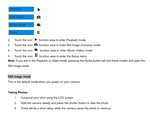 Page 12 
2.  Touch the icon   function area to enter Playback mode. 
3.  Touch the icon   function area to enter Still Image (Camera) mode. 
4.  Touch the icon   function area to enter Movie (Video) mode. 
5.  Touch the icon   function area to enter the Setup menu. 
Note:  If you are in the Playback or Video mode, pressing the Home button will exit these modes and open the 
Still Image mode. 
 
Still Image mode  This is the default mode when you power on your camera. 
 
Taking Photos  1.  Compose your shot...
