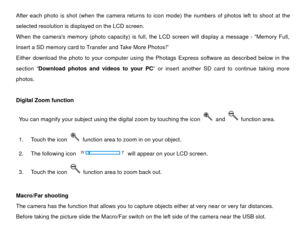 Page 13After each photo is shot (when the camera returns to icon mode) the numbers of photos left to shoot at the 
selected resolution is displayed on the LCD screen. 
When the cameras memory (photo capacity) is full, the LCD screen will display a message - “Memory Full, 
Insert a SD memory card to Transfer and Take More Photos!” 
Either download the photo to your computer using the  Photags Express software as described below in the 
section “ Download photos and videos to your PC ” or insert another SD card...