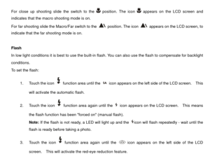 Page 14For close up shooting slide the switch to the 
 position. The icon 
 appears on the LCD screen and 
indicates that the macro shooting mode is on. 
For far shooting slide the Macro/Far switch to the 
 position. The icon 
  appears on the LCD screen, to 
indicate that the far shooting mode is on. 
 
Flash 
In low light conditions it is best to  use the built-in flash. You can also us e the flash to compensate for backlight 
conditions.   
To set the flash: 
1.  Touch the icon 
  function area until the...