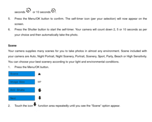 Page 16seconds
  or 10 seconds
. 
5.  Press the Menu/OK button to confirm. The self-tim er icon (per your selection) will now appear on the 
screen.   
6.  Press the Shutter button to start the self-timer. Yo ur camera will count down 2, 5 or 10 seconds as per 
your choice and then automatically take the photo.  
 
Scene 
Your camera supplies many scenes for you to take  photos in almost any environment. Scene included with 
your camera are Auto, Night Portrait, Night Scenery, Port rait, Scenery, Sport, Party,...