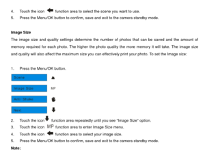 Page 174.  Touch the icon 
  function area to select the scene you want to use. 
5.  Press the Menu/OK button to confirm, save and exit to the camera standby mode. 
 
Image Size 
The image size and quality settings determine the number of photos that can be saved and the amount of 
memory required for each photo. The higher the photo qua lity the more memory it will take. The image size 
and quality will also affect the maximum size you can effectively print your photo. To set the Image size: 
 
1.  Press the...