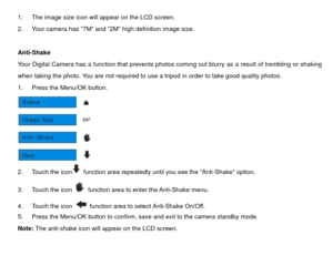Page 181.  The image size icon will appear on the LCD screen.   
2.  Your camera has “7M” and “2M” high definition image size. 
 
Anti-Shake 
Your Digital Camera has a function that prevents photos coming out blurry as a result of trembling or shaking 
when taking the photo. You are not required to use a tripod in order to take good quality photos.   
1.  Press the Menu/OK button.   
 
2.  Touch the icon
  function area repeatedly until you see the “Anti-Shake” option. 
3.  Touch the icon   function area to...