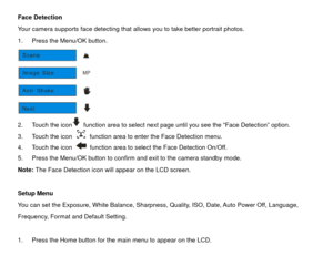 Page 19Face Detection 
Your camera supports face detecting that allows you to take better portrait photos. 
1.  Press the Menu/OK button.   
 
2.  Touch the icon
  function area to select next page until you see the “Face Detection” option. 
3.  Touch the icon   function area to enter the Face Detection menu. 
4.  Touch the icon   function area to select the Face Detection On/Off. 
5.  Press the Menu/OK button to confirm and exit to the camera standby mode. 
Note: The Face Detection icon will appear on the LCD...