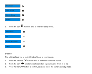 Page 20 
2.  Touch the icon   function area to enter the Setup Menu.  
 
Exposure 
This setting allows you to control the brightness of your images. 
1.  Touch the first icon   function area to enter the “Exposure” option.   
2.  Touch the icon 
  function area to select an exposure value (from +3 to -3). 
3.  Press the Menu/OK button to confirm, save and exit to the camera standby mode.  