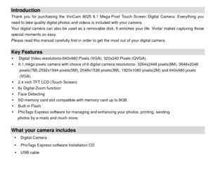 Page 3Introduction Thank you for purchasing the ViviCam 8025 8.1 Mega-Pixel Touch Screen Digital Camera. Everything you 
need to take quality digital photos and videos is included with your camera. 
Your digital camera can also be used as a removable disk. It enriches your life. Vivitar makes capturing those 
special moments so easy. 
Please read this manual carefully first in order to get the most out of your digital camera. 
 Key Features y   Digital Video resolutions-640x480 Pixels (VGA), 320x240 Pixels...