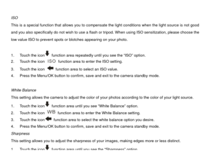 Page 21 
ISO 
This is a special function that allows you to compensate the light conditions when the light source is not good 
and you also specifically do not wish to use a flash or tripod. When using ISO sensitization, please choose the 
low value ISO to prevent spots or  blotches appearing on your photo.   
 
  function area repeatedly until you see the “ISO” option. 
1.  Touch the icon
2.  Touch the icon 
  function area to enter the ISO setting. 
3.  Touch the icon   function area to select an ISO value....