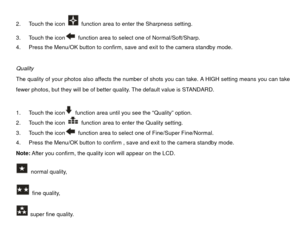 Page 222.  Touch the icon 
  function area to enter the Sharpness setting. 
3.  Touch the icon  function area to select one of Normal/Soft/Sharp. 
4.  Press the Menu/OK button to confirm, save and exit to the camera standby mode. 
 
Quality 
The quality of your photos also affects the number of shots you can take. A HIGH setting means you can take 
fewer photos, but they will be of better quality. The default value is STANDARD. 
 
1.  Touch the icon  function area until you see the “Quality” option. 
2.  Touch...